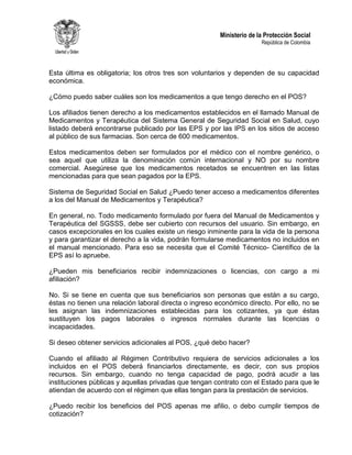 Ministerio de la Protección Social
República de Colombia
Esta última es obligatoria; los otros tres son voluntarios y dependen de su capacidad
económica.
¿Cómo puedo saber cuáles son los medicamentos a que tengo derecho en el POS?
Los afiliados tienen derecho a los medicamentos establecidos en el llamado Manual de
Medicamentos y Terapéutica del Sistema General de Seguridad Social en Salud, cuyo
listado deberá encontrarse publicado por las EPS y por las IPS en los sitios de acceso
al público de sus farmacias. Son cerca de 600 medicamentos.
Estos medicamentos deben ser formulados por el médico con el nombre genérico, o
sea aquel que utiliza la denominación común internacional y NO por su nombre
comercial. Asegúrese que los medicamentos recetados se encuentren en las listas
mencionadas para que sean pagados por la EPS.
Sistema de Seguridad Social en Salud ¿Puedo tener acceso a medicamentos diferentes
a los del Manual de Medicamentos y Terapéutica?
En general, no. Todo medicamento formulado por fuera del Manual de Medicamentos y
Terapéutica del SGSSS, debe ser cubierto con recursos del usuario. Sin embargo, en
casos excepcionales en los cuales existe un riesgo inminente para la vida de la persona
y para garantizar el derecho a la vida, podrán formularse medicamentos no incluidos en
el manual mencionado. Para eso se necesita que el Comité Técnico- Científico de la
EPS así lo apruebe.
¿Pueden mis beneficiarios recibir indemnizaciones o licencias, con cargo a mi
afiliación?
No. Si se tiene en cuenta que sus beneficiarios son personas que están a su cargo,
éstas no tienen una relación laboral directa o ingreso económico directo. Por ello, no se
les asignan las indemnizaciones establecidas para los cotizantes, ya que éstas
sustituyen los pagos laborales o ingresos normales durante las licencias o
incapacidades.
Si deseo obtener servicios adicionales al POS, ¿qué debo hacer?
Cuando el afiliado al Régimen Contributivo requiera de servicios adicionales a los
incluidos en el POS deberá financiarlos directamente, es decir, con sus propios
recursos. Sin embargo, cuando no tenga capacidad de pago, podrá acudir a las
instituciones públicas y aquellas privadas que tengan contrato con el Estado para que le
atiendan de acuerdo con el régimen que ellas tengan para la prestación de servicios.
¿Puedo recibir los beneficios del POS apenas me afilio, o debo cumplir tiempos de
cotización?
 
