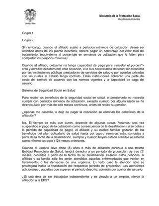 Ministerio de la Protección Social
República de Colombia
Grupo 1
Grupo 2
Sin embargo, cuando el afiliado sujeto a períodos mínimos de cotización desee ser
atendido antes de los plazos descritos, deberá pagar un porcentaje del valor total del
tratamiento, (equivalente al porcentaje en semanas de cotización que le falten para
completar los períodos mínimos).
Cuando el afiliado cotizante no tenga capacidad de pago para cancelar el porcent">
crito y acredite debidamente esta situación, él o sus beneficiarios deberán ser atendidos
por las instituciones públicas prestadoras de servicios de salud o por aquellas privadas
con las cuales el Estado tenga contrato. Estas instituciones cobrarán una parte del
costo del servicio de acuerdo con las normas vigentes y la capacidad de pago del
usuario.
Sistema de Seguridad Social en Salud
Para recibir los beneficios de la seguridad social en salud, el pensionado no necesita
cumplir con períodos mínimos de cotización, excepto cuando por alguna razón se ha
desvinculado por más de seis meses continuos, antes de recibir su pensión.
¿Apenas me desafilie, o deje de pagar la cotización se eliminan los beneficios de la
afiliación?
No. El tiempo de más que duren, depende de algunas cosas. Veamos: una vez
suspendido el pago de la cotización como consecuencia de la desafiliación (si se debe a
la pérdida de capacidad de pago), el afiliado y su núcleo familiar gozarán de los
beneficios del plan obligatorio de salud hasta por cuatro semanas más, contadas a
partir de la fecha de la desafiliación, siempre y cuando hayan estado afiliados al sistema
como mínimo los doce (12) meses anteriores.
Cuando el usuario lleve cinco (5) años o más de afiliación continua a una misma
Entidad Promotora de Salud, tendrá derecho a un período de protección de tres (3)
meses, contados a partir de la fecha de su desafiliación. Durante estos periodos, al
afiliado y su familia sólo les serán atendidas aquellas enfermedades que venían en
tratamiento, o las derivadas de una urgencia. En todo caso la atención sólo se
prolongará hasta la finalización del respectivo periodo de protección. Las atenciones
adicionales o aquellas que superen el periodo descrito, correrán por cuenta del usuario.
¿Si uno deja de ser trabajador independiente y se vincula a un empleo, pierde la
afiliación a la EPS?
 