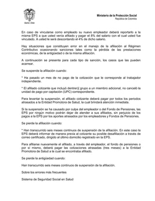 Ministerio de la Protección Social
República de Colombia
En caso de vincularse como empleado su nuevo empleador deberá reportarlo a la
misma EPS a que usted venía afiliado y pagar el 8% del salario con el cual usted fue
vinculado. A usted le será descontando el 4% de dicho salario.
Hay situaciones que constituyen error en el manejo de la afiliación al Régimen
Contributivo ocasionando sanciones tales como la pérdida de las prestaciones
económicas, de la antigüedad o de la misma afiliación.
A continuación se presenta para cada tipo de sanción, los casos que las pueden
acarrear.
Se suspende la afiliación cuando:
* Ha pasado un mes de no pago de la cotización que le corresponde al trabajador
independiente.
* El afiliado cotizante que incluyó dentrer){ grupo a un miembro adicional, no canceló la
unidad de pago por capitación (UPC) correspondiente.
Para levantar la suspensión, el afiliado cotizante deberá pagar por todos los periodos
atrasados a la Entidad Promotora de Salud, la cual brindará atención inmediata.
Si la suspensión se ha causado por culpa del empleador o del Fondo de Pensiones, las
EPS por ningún motivo podrán dejar de atender a sus afiliados, sin perjuicio de los
pagos a la EPS por los aportes atrasados por los empleadores y Fondos de Pensiones.
Se pierde la afiliación cuando:
* Han transcurrido seis meses continuos de suspensión de la afiliación. En este caso la
EPS deberá informar de manera previa al cotizante su posible desafiliación a través de
correo certificado, dirigido al último domicilio registrado en la EPS.
Para afiliarse nuevamente el afiliado, a través del empleador, el fondo de pensiones o
por sí mismo, deberá pagar las cotizaciones atrasadas (tres meses) a la Entidad
Promotora de Salud a la cual se encontraba afiliado.
Se pierde la antigüedad cuando:
Han transcurrido seis meses continuos de suspensión de la afiliación.
Sobre los errores más frecuentes
Sistema de Seguridad Social en Salud
 