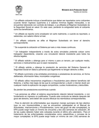 Ministerio de la Protección Social
República de Colombia
* Un afiliado cotizante incluya a beneficiarios que deben ser reportados como cotizantes
(cuando tienen ingresos superiores a 2 salarios mínimos legales mensuales, o se
encuentran laborando con contrato de trabajo), o ya afiliados al Régimen Subsidiado de
la Seguridad Social en salud. En este caso, perderán la antigüedad tanto el cotizante
como los beneficiarios.
* Un afiliado se reporte como empleador sin serlo realmente, o cuando es reportado, a
sabiendas, con salario inferior al real.
* Un afiliado cotizante se afilie al Régimen Subsidiado sin tener el derecho
correspondiente.
* Se suspende la cotización al Sistema por seis o más meses continuos.
* Un trabajador independiente a través de actos simulados pretenda cotizar como
trabajador dependiente, creando una vinculación laboral inexistente para todos los
efectos legales.
* El afiliado solicite u obtenga para sí mismo o para un tercero, por cualquier medio,
servicios o medicamentos que no sean necesarios.
* El afiliado solicite u obtenga la prestación de servicios del Sistema General de
Seguridad Social en Salud a personas que legalmente no tengan derecho a ellos.
* El afiliado suministre a las entidades promotoras o prestadoras de servicios, en forma
deliberada, información falsa, incompleta o engañosa.
* El afiliado utilice mecanismos engañosos o fraudulentos para obtener beneficios del
Sistema, o tarifas más bajas de las que le corresponderían y eludir o intentar eludir por
cualquier medio la aplicación de pagos compartidos, cuotas moderadoras y deducibles.
Se pierden las prestaciones económicas cuando:
* Las personas se afilien al sistema argumentando relación laboral inexistente, o con
fundamento en ingresos no justificados. Cuando esta conducta se detecte después del
goce del derecho, será deber del usuario efectuar los reembolsos correspondientes.
: Para la atención de enfermedades que requieran manejo quirúrgico de tipo electivo
(que no son imprescindibles y que se encuentren catalogadas en el Manual de
Actividades, Intervenciones y Procedimientos, como del grupo de alta complejidad), la
EPS puede exigir hasta un mínimo de cincuenta y dos (52) semanas de cotización, 26
de las cuales deberán haber sido cotizadas durante el último año calendario.: Para el
tratamiento de las enfermedades consideradas como catastróficas o ruinosas de la
mayor complejidad, la EPS puede exigir hasta un mínimo de cien (100) semanas de
 