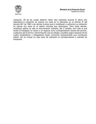 Ministerio de la Protección Social
República de Colombia
cotización, 26 de las cuales deberán haber sido cotizadas durante el último año
calendario.La cotización se calcula con base en lo dispuesto en el artículo 6º del
decreto 691 de 1994 y las demás normas que lo modifiquen o adicionen.La cotización
se calcula con base en el salario mensual que devenguen. Para estos efectos,
constituye salario no sólo la remuneración ordinaria, fija o variable, sino todo lo que
recibe el trabajador en dinero o en especie como contraprestación directa del servicio,
cualquiera sea la forma o denominación que se adopte y aquellos pagos respecto de los
cuales empleadores y trabajadores hayan convenido expresamente que constituyen
salario. No se incluye en esta base de cotización lo correspondiente a subsidio de
transporte.
 