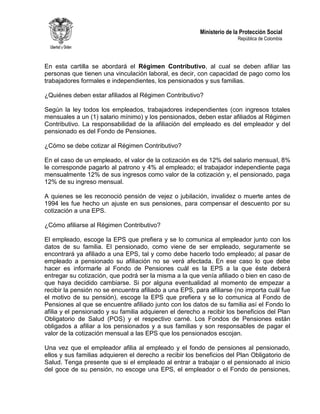 Ministerio de la Protección Social
República de Colombia
En esta cartilla se abordará el Régimen Contributivo, al cual se deben afiliar las
personas que tienen una vinculación laboral, es decir, con capacidad de pago como los
trabajadores formales e independientes, los pensionados y sus familias.
¿Quiénes deben estar afiliados al Régimen Contributivo?
Según la ley todos los empleados, trabajadores independientes (con ingresos totales
mensuales a un (1) salario mínimo) y los pensionados, deben estar afiliados al Régimen
Contributivo. La responsabilidad de la afiliación del empleado es del empleador y del
pensionado es del Fondo de Pensiones.
¿Cómo se debe cotizar al Régimen Contributivo?
En el caso de un empleado, el valor de la cotización es de 12% del salario mensual, 8%
le corresponde pagarlo al patrono y 4% al empleado; el trabajador independiente paga
mensualmente 12% de sus ingresos como valor de la cotización y, el pensionado, paga
12% de su ingreso mensual.
A quienes se les reconoció pensión de vejez o jubilación, invalidez o muerte antes de
1994 les fue hecho un ajuste en sus pensiones, para compensar el descuento por su
cotización a una EPS.
¿Cómo afiliarse al Régimen Contributivo?
El empleado, escoge la EPS que prefiera y se lo comunica al empleador junto con los
datos de su familia. El pensionado, como viene de ser empleado, seguramente se
encontrará ya afiliado a una EPS, tal y como debe hacerlo todo empleado; al pasar de
empleado a pensionado su afiliación no se verá afectada. En ese caso lo que debe
hacer es informarle al Fondo de Pensiones cuál es la EPS a la que éste deberá
entregar su cotización, que podrá ser la misma a la que venía afiliado o bien en caso de
que haya decidido cambiarse. Si por alguna eventualidad al momento de empezar a
recibir la pensión no se encuentra afiliado a una EPS, para afiliarse (no importa cuál fue
el motivo de su pensión), escoge la EPS que prefiera y se lo comunica al Fondo de
Pensiones al que se encuentre afiliado junto con los datos de su familia así el Fondo lo
afilia y el pensionado y su familia adquieren el derecho a recibir los beneficios del Plan
Obligatorio de Salud (POS) y el respectivo carné. Los Fondos de Pensiones están
obligados a afiliar a los pensionados y a sus familias y son responsables de pagar el
valor de la cotización mensual a las EPS que los pensionados escojan.
Una vez que el empleador afilia al empleado y el fondo de pensiones al pensionado,
ellos y sus familias adquieren el derecho a recibir los beneficios del Plan Obligatorio de
Salud. Tenga presente que si el empleado al entrar a trabajar o el pensionado al inicio
del goce de su pensión, no escoge una EPS, el empleador o el Fondo de pensiones,
 