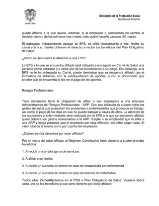 Ministerio de la Protección Social
República de Colombia
puede afiliarlo a la que quiera. Además, si el empleado o pensionado no cambia la
decisión dentro de los primeros tres meses, sólo podrá hacerlo pasados 24 meses.
El trabajador independiente escoge su EPS, se afilia directamente a ella, recibe su
carné y él y su familia obtienen el derecho a recibir los beneficios del Plan Obligatorio
de Salud.
¿Cómo se demuestra la afiliación a una EPS?
La EPS a la que se encuentra afiliado está obligada a entregarle un Carné de Salud a la
persona como cotizante y a cada uno de los beneficiarios a su cargo. Sin embargo, si la
EPS no le ha entregado su Carné, puede demostrar que se encuentra afiliado con el
formulario de afiliación, con la autoliquidación de aportes, o con el documento que
pruebe que se encuentra al día en el pago de los aportes.
Riesgos Profesionales
Todo empleador tiene la obligación de afiliar a sus empleados a una empresa
Administradora de Riesgos Profesionales - ARP. Con esa afiliación se cubren todos los
gastos de salud que ocasionen los accidentes o enfermedades que produzca su trabajo,
así como el pago de los días en que no pueda trabajar a causa de ellos. La atención de
los accidentes o enfermedades será realizada por la EPS a la que se encuentre afiliado
quien cobrará los gastos ocasionados a la ARP. Exíjale a su empleador que lo afilie a
una ARP y tenga presente que el empleado por esta afiliación, no debe pagar nada. El
valor total de la misma corre por cuenta del empleador.
¿Cuáles son los derechos por estar afiliado?
Por el hecho de estar afiliado al Régimen Contributivo tiene derecho a cuatro grandes
beneficios:
1. A recibir una amplia gama de servicios
2. A afiliar a su familia
3. A recibir un subsidio en dinero en caso de incapacidad por enfermedad
4. A recibir un subsidio en dinero en caso de licencia de maternidad
Todos ellos Zkz/wAKpcluidos en el POS o Plan Obligatorio de Salud. Veamos ahora
cada uno de los beneficios a que tiene derecho por estar afiliado:
 