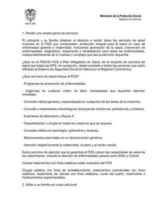 Ministerio de la Protección Social
República de Colombia
1. Recibir una amplia gama de servicios
El cotizante y su familia obtienen el derecho a recibir todos los servicios de salud
incluidos en el POS que comprenden: protección integral para la salud en caso de
enfermedad general o maternidad, incluyendo promoción de la salud, prevención de
enfermedades, diagnóstico, tratamiento y rehabilitación para todas las enfermedades,
independientemente de lo costosa o compleja que sea la atención requerida.
¿Qué es el POS?El POS o Plan Obligatorio de Salud, es el conjunto de servicios de
salud que todas las EPS, sin excepción, deben prestarle a todas las personas que estén
afiliadas al Sistema de Seguridad Social en Salud por el Régimen Contributivo.
¿Qué servicios de salud incluye el POS?
· Programas de prevención de enfermedades.
· Urgencias de cualquier orden, es decir, necesidades que requieren atención
inmediata.
· Consulta médica general y especializada en cualquiera de las áreas de la medicina.
· Consulta y tratamientos odontológicos (excluyendo ortodoncia, periodoncia y prótesis).
· Exámenes de laboratorio y Rayos X.
· Hospitalización y cirugía en todos los casos en que se requiera.
· Consulta médica en psicología, optometría y terapias.
· Medicamentos esenciales en su denominación genérica.
· Atención integral durante la maternidad, el parto y al recién nacido.
Estos servicios de atención que le garantiza el POS cubren las necesidades de salud de
los colombianos, incluida la atención de enfermedades graves como SIDA y Cáncer.
Ciertos tratamientos con fines estéticos están excluidos del POS
Cirugía estética con fines de embellecimiento, tratamientos nutricionales con fines
estéticos, tratamiento de várices con fines estéticos, curas del sueño, tratamiento o
medicamentos experimentales.
2. Afiliar a su familia sin costo adicional
 