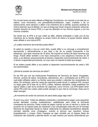 Ministerio de la Protección Social
República de Colombia
Por el solo hecho de estar afiliado al Régimen Contributivo, sin importar si se trata de un
salario, unos honorarios, una pensió9oXEJcm5bilación, vejez, invalidez o de un
sobreviviente; tiene derecho a afiliar a los miembros de su familia, quienes recibirán la
misma atención que el afiliado, sin que se tenga que hacer ninguna cotización adicional;
tendrán derecho al mismo POS y a que los atiendan en los mismos lugares y con los
mismos cuidados.
No olvide que la EPS a la que usted se afilie, deberá entregarle a cada uno de los
miembros de su familia afiliados su propio Carné de Salud y el grupo familiar deberá
estar afiliado a una misma EPS.
¿A cuáles miembros de la familia puede afiliar?
Si usted es casado o vive en unión libre, puede afiliar a su cónyuge o compañero(a)
permanente y adicionalmente a sus hijos o los de su pareja (incluyendo a los
adoptivos), que sean menores de 18 años. No importa el número de hijos menores que
tenga. Puede afiliar también a los hijos (incluyendo a los adoptivos) menores de 25
años, si se dedican exclusivamente al estudio y dependen económicamente de usted, o
si tienen incapacidad permanente, en cuyo caso no importa la edad que tengan.
Si es soltero puede afiliar a sus padres si dependen económicamente de usted y NO
son pensionados.
¿Dónde le prestan los servicios de salud?
En las IPS que son las Instituciones Prestadoras de Servicios de Salud, (hospitales,
clínicas, centros de salud, consultorios, laboratorios, etc.), contratadas por la EPS a la
cual estén afiliados usted y su familia, para que presten y atiendan las necesidades de
salud. Sin embargo, para los casos de urgencias puede acudir a cualquier IPS, aunque
no haga parte de la lista de su EPS y éstas, deberán atenderlo, hasta estabilizar los
signos vitales y salir de la condición de urgencias, como mínimo. Las EPS deben tener
varias IPS entre las cuales usted puede escoger la que más le convenga. Exija que lo
dejen escoger.
¿Al momento de recibir los servicios de salud debe pagar algo más?
Sí pero muy poco. Todos los afiliados (cotizantes y beneficiarios) pagan unas pequeñas
sumas llamadas «cuotas moderadoras», establecidas para evitar la demanda
innecesaria de servicios. Estas cuotas se pagan cuando se usa un servicio y varían de
acuerdo con el ingreso base de cotización y son actualizadas cada año por el Consejo
Nacional de Seguridad Social en Salud. Solamente los afiliados beneficiarios deberán
cancelar además unos «Copagos», cuando el servicio que requieren incluye
hospitalización o cirugía. Estos Copagos se rigen también por el Ingreso Base de
Cotización del cotizante y además tienen un tope máximo por evento (entendiendo por
 