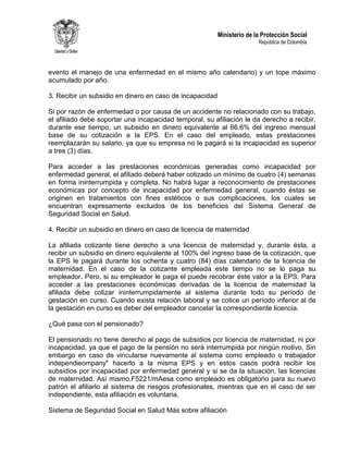Ministerio de la Protección Social
República de Colombia
evento el manejo de una enfermedad en el mismo año calendario) y un tope máximo
acumulado por año.
3. Recibir un subsidio en dinero en caso de incapacidad
Si por razón de enfermedad o por causa de un accidente no relacionado con su trabajo,
el afiliado debe soportar una incapacidad temporal, su afiliación le da derecho a recibir,
durante ese tiempo, un subsidio en dinero equivalente al 66.6% del ingreso mensual
base de su cotización a la EPS. En el caso del empleado, estas prestaciones
reemplazarán su salario, ya que su empresa no le pagará si la incapacidad es superior
a tres (3) días.
Para acceder a las prestaciones económicas generadas como incapacidad por
enfermedad general, el afiliado deberá haber cotizado un mínimo de cuatro (4) semanas
en forma ininterrumpida y completa. No habrá lugar a reconocimiento de prestaciones
económicas por concepto de incapacidad por enfermedad general, cuando éstas se
originen en tratamientos con fines estéticos o sus complicaciones, los cuales se
encuentran expresamente excluidos de los beneficios del Sistema General de
Seguridad Social en Salud.
4. Recibir un subsidio en dinero en caso de licencia de maternidad
La afiliada cotizante tiene derecho a una licencia de maternidad y, durante ésta, a
recibir un subsidio en dinero equivalente al 100% del ingreso base de la cotización, que
la EPS le pagará durante los ochenta y cuatro (84) días calendario de la licencia de
maternidad. En el caso de la cotizante empleada este tiempo no se lo paga su
empleador. Pero, si su empleador le paga el puede recobrar éste valor a la EPS. Para
acceder a las prestaciones económicas derivadas de la licencia de maternidad la
afiliada debe cotizar ininterrumpidamente al sistema durante todo su período de
gestación en curso. Cuando exista relación laboral y se cotice un período inferior al de
la gestación en curso es deber del empleador cancelar la correspondiente licencia.
¿Qué pasa con el pensionado?
El pensionado no tiene derecho al pago de subsidios por licencia de maternidad, ni por
incapacidad, ya que el pago de la pensión no será interrumpida por ningún motivo. Sin
embargo en caso de vincularse nuevamente al sistema como empleado o trabajador
independieompany" hacerlo a la misma EPS y en estos casos podrá recibir los
subsidios por incapacidad por enfermedad general y si se da la situación, las licencias
de maternidad. Así mismo,F5221/mAesa como empleado es obligatorio para su nuevo
patrón el afiliarlo al sistema de riesgos profesionales, mientras que en el caso de ser
independiente, esta afiliación es voluntaria.
Sistema de Seguridad Social en Salud Más sobre afiliación
 