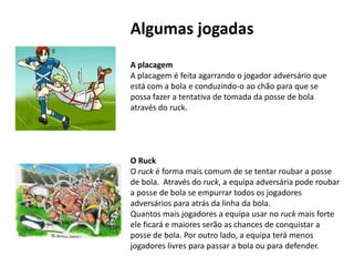 Algumas jogadas
A placagem
A placagem é feita agarrando o jogador adversário que
está com a bola e conduzindo-o ao chão para que se
possa fazer a tentativa de tomada da posse de bola
através do ruck.




O Ruck
O ruck é forma mais comum de se tentar roubar a posse
de bola. Através do ruck, a equipa adversária pode roubar
a posse de bola se empurrar todos os jogadores
adversários para atrás da linha da bola.
Quantos mais jogadores a equipa usar no ruck mais forte
ele ficará e maiores serão as chances de conquistar a
posse de bola. Por outro lado, a equipa terá menos
jogadores livres para passar a bola ou para defender.
 