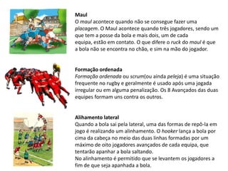 Maul
O maul acontece quando não se consegue fazer uma
placagem. O Maul acontece quando três jogadores, sendo um
que tem a posse da bola e mais dois, um de cada
equipa, estão em contato. O que difere o ruck do maul é que
a bola não se encontra no chão, e sim na mão do jogador.


Formação ordenada
Formação ordenada ou scrum(ou ainda peleja) é uma situação
frequente no rugby e geralmente é usado após uma jogada
irregular ou em alguma penalização. Os 8 Avançados das duas
equipes formam uns contra os outros.


Alihamento lateral
Quando a bola sai pela lateral, uma das formas de repô-la em
jogo é realizando um alinhamento. O hooker lança a bola por
cima da cabeça no meio das duas linhas formadas por um
máximo de oito jogadores avançados de cada equipa, que
tentarão apanhar a bola saltando.
No alinhamento é permitido que se levantem os jogadores a
fim de que seja apanhada a bola.
 