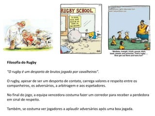 Filosofia do Rugby

"O rugby é um desporto de brutos jogado por cavalheiros".

O rugby, apesar de ser um desporto de contato, carrega valores e respeito entre os
companheiros, os adversários, a arbitragem e aos espetadores.

No final do jogo, a equipa vencedora costuma fazer um corredor para receber a perdedora
em sinal de respeito.

Também, se costuma ver jogadores a aplaudir adversários após uma boa jogada.
 