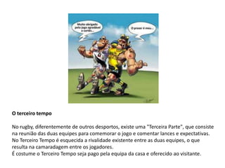 O terceiro tempo

No rugby, diferentemente de outros desportos, existe uma "Terceira Parte", que consiste
na reunião das duas equipes para comemorar o jogo e comentar lances e expectativas.
No Terceiro Tempo é esquecida a rivalidade existente entre as duas equipes, o que
resulta na camaradagem entre os jogadores.
É costume o Terceiro Tempo seja pago pela equipa da casa e oferecido ao visitante.
 