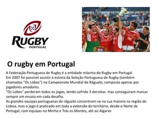 O rugby em Portugal
A Federação Portuguesa de Rugby é a entidade máxima do Rugby em Portugal.
Em 2007 foi possível assistir à estreia da Seleção Portuguesa de Rugby (também
chamados "Os Lobos") no Campeonato Mundial de Râguebi, composta apenas por
jogadores amadores.
"Os Lobos" perderam todos os jogos, tendo sofrido 3 derrotas mas conseguiram marcar
sempre um ensaio em cada desafio.
As grandes equipas portuguesas de râguebi concentram-se na sua maioria na região de
Lisboa, mas o jogo é praticado em toda a extensão do território, desde o Norte de
Portugal, com equipas no Minho e Trás os Montes, até ao Algarve
 
