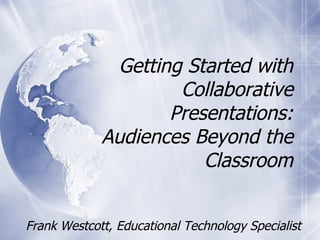 Frank Westcott, Educational Technology Specialist Getting Started with Collaborative Presentations: Audiences Beyond the Classroom 