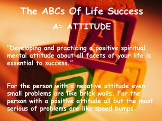 The ABCs Of Life Success
A= ATTITUDE
“Developing and practicing a positive spiritual
mental attitude about all facets of your life is
essential to success.”
For the person with a negative attitude even
small problems are like brick walls. For the
person with a positive attitude all but the most
serious of problems are like speed bumps.
 