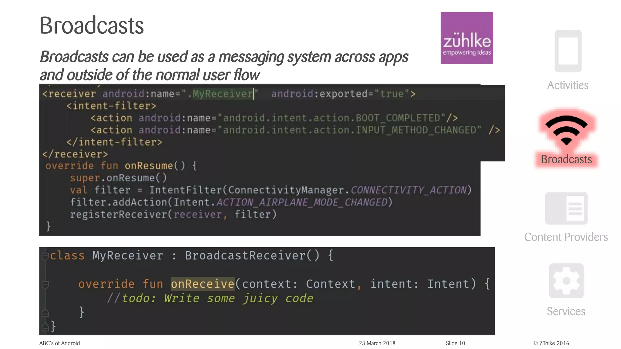 © Zühlke 2016
Broadcasts
Broadcasts can be used as a messaging system across apps
and outside of the normal user flow
ABC’s of Android 23 March 2018 Slide 10
Broadcasts
 