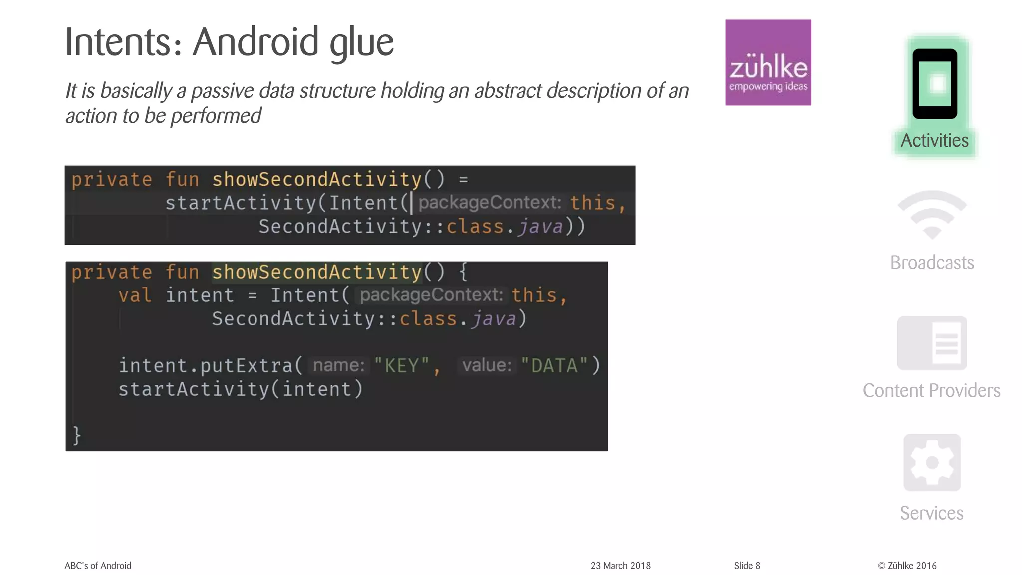 © Zühlke 2016
Intents: Android glue
It is basically a passive data structure holding an abstract description of an
action to be performed
ABC’s of Android 23 March 2018 Slide 8
Activities
 