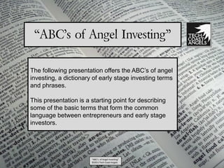 “ABC’s of Angel Investing”

The following presentation offers the ABC’s of angel
investing, a dictionary of early stage investing terms
and phrases.

This presentation is a starting point for describing
some of the basic terms that form the common
language between entrepreneurs and early stage
investors.




                       “ABC’s of Angel Investing”
                       ©2011 Tech Coast Angels
 
