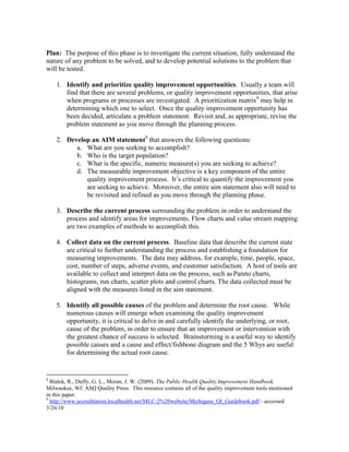 Plan: The purpose of this phase is to investigate the current situation, fully understand the
nature of any problem to be solved, and to develop potential solutions to the problem that
will be tested.
1. Identify and prioritize quality improvement opportunities. Usually a team will
find that there are several problems, or quality improvement opportunities, that arise
when programs or processes are investigated. A prioritization matrix8
may help in
determining which one to select. Once the quality improvement opportunity has
been decided, articulate a problem statement. Revisit and, as appropriate, revise the
problem statement as you move through the planning process.
2. Develop an AIM statement9
that answers the following questions:
a. What are you seeking to accomplish?
b. Who is the target population?
c. What is the specific, numeric measure(s) you are seeking to achieve?
d. The measurable improvement objective is a key component of the entire
quality improvement process. It’s critical to quantify the improvement you
are seeking to achieve. Moreover, the entire aim statement also will need to
be revisited and refined as you move through the planning phase.
3. Describe the current process surrounding the problem in order to understand the
process and identify areas for improvements. Flow charts and value stream mapping
are two examples of methods to accomplish this.
4. Collect data on the current process. Baseline data that describe the current state
are critical to further understanding the process and establishing a foundation for
measuring improvements. The data may address, for example, time, people, space,
cost, number of steps, adverse events, and customer satisfaction. A host of tools are
available to collect and interpret data on the process, such as Pareto charts,
histograms, run charts, scatter plots and control charts. The data collected must be
aligned with the measures listed in the aim statement.
5. Identify all possible causes of the problem and determine the root cause. While
numerous causes will emerge when examining the quality improvement
opportunity, it is critical to delve in and carefully identify the underlying, or root,
cause of the problem, in order to ensure that an improvement or intervention with
the greatest chance of success is selected. Brainstorming is a useful way to identify
possible causes and a cause and effect/fishbone diagram and the 5 Whys are useful
for determining the actual root cause.
8
Bialek, R., Duffy, G. L., Moran, J. W. (2009). The Public Health Quality Improvement Handbook.
Milwaukee, WI: ASQ Quality Press. This resource contains all of the quality improvement tools mentioned
in this paper.
9
http://www.accreditation.localhealth.net/MLC-2%20website/Michigans_QI_Guidebook.pdf - accessed
3/26/10
 