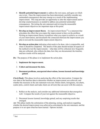 6 Identify potential improvements to address the root cause, and agree on which
one to test. Once the improvement has been determined, carefully consider any
unintended consequences that may emerge as a result of the implementing
improvement. This step provides an opportunity to alter the improvement and/or
develop countermeasures as needed to address any potential unintended
consequences. Revisiting the aim statement and revising the measurable
improvement objectives are important steps at this point.
7. Develop an improvement theory. An improvement theory10
is a statement that
articulates the effect that you expect the improvement to have on the problem.
Writing an improvement theory crystallizes what you expect to achieve as a result
of your intervention, and documents the connection between the improvement you
plan to test and the measurable improvement objective.
8. Develop an action plan indicating what needs to be done, who is responsible, and
when it should be completed. The details of this plan should include all aspects of
the method to test the improvements – what data will be collected, how frequently
data are collected, who collects the data, how they are documented, the timeline,
and how results will be analyzed.
Do: The purpose of this phase is to implement the action plan.
1. Implement the improvement.
2. Collect and document the data.
3. Document problems, unexpected observations, lessons learned and knowledge
gained.
Check/Study: This phase involves analyzing the effect of the intervention. Compare the
new data to the baseline data to determine whether an improvement was achieved, and
whether the measures in the aim statement were met. Pareto charts, histograms, run charts,
scatter plots, control charts and radar charts are all tools that can assist with this analysis.
1. Reflect on the analysis, and consider any additional information that emerged as
well. Compare the results of your test against the measurable objective.
2. Document lessons learned, knowledge gained, and any surprising results that
emerged.
Act: This phase marks the culmination of the planning, testing, and analysis regarding
whether the desired improvement was achieved as articulated in the aim statement, and the
purpose is to act upon what has been learned. Options include:
10
Ibid.
 
