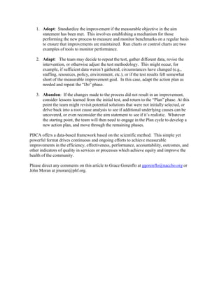 1. Adopt: Standardize the improvement if the measurable objective in the aim
statement has been met. This involves establishing a mechanism for those
performing the new process to measure and monitor benchmarks on a regular basis
to ensure that improvements are maintained. Run charts or control charts are two
examples of tools to monitor performance.
2. Adapt: The team may decide to repeat the test, gather different data, revise the
intervention, or otherwise adjust the test methodology. This might occur, for
example, if sufficient data weren’t gathered, circumstances have changed (e.g.,
staffing, resources, policy, environment, etc.), or if the test results fell somewhat
short of the measurable improvement goal. In this case, adapt the action plan as
needed and repeat the “Do” phase.
3. Abandon: If the changes made to the process did not result in an improvement,
consider lessons learned from the initial test, and return to the “Plan” phase. At this
point the team might revisit potential solutions that were not initially selected, or
delve back into a root cause analysis to see if additional underlying causes can be
uncovered, or even reconsider the aim statement to see if it’s realistic. Whatever
the starting point, the team will then need to engage in the Plan cycle to develop a
new action plan, and move through the remaining phases.
PDCA offers a data-based framework based on the scientific method. This simple yet
powerful format drives continuous and ongoing efforts to achieve measurable
improvements in the efficiency, effectiveness, performance, accountability, outcomes, and
other indicators of quality in services or processes which achieve equity and improve the
health of the community.
Please direct any comments on this article to Grace Gorenflo at ggorenflo@naccho.org or
John Moran at jmoran@phf.org.
 