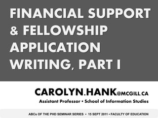 FINANCIAL SUPPORT
& FELLOWSHIP
APPLICATION
WRITING, PART I
     CAROLYN.HANK@MCGILL.CA
       Assistant Professor ▪ School of Information Studies

  ABCs OF THE PHD SEMINAR SERIES ▪ 15 SEPT 2011 ▪ FACULTY OF EDUCATION
 