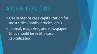 ABCs & 123s: Title
Use sentence case capitalization for
most titles (books, articles, etc.).
Journal, magazine, and newspaper
titles should be in title case
capitalization.
 