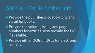 ABCs & 123s: Publisher Info
Provide the publisher’s location (city and
state) for books.
Provide the volume, issue, and page
numbers for articles. Also provide the DOI,
if available.
Provide either DOIs or URLs for electronic
sources.
 