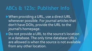 ABCs & 123s: Publisher Info
When providing a URL, use a direct URL
whenever possible. For journal articles that
don’t have DOIs, provide the URL to the
journal’s homepage.
Do not provide a URL to the source’s location
in a database.The only time database URLs
are allowed is when the source is not available
from any other location.
 