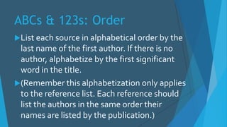 ABCs & 123s: Order
List each source in alphabetical order by the
last name of the first author. If there is no
author, alphabetize by the first significant
word in the title.
(Remember this alphabetization only applies
to the reference list. Each reference should
list the authors in the same order their
names are listed by the publication.)
 