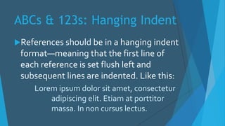 ABCs & 123s: Hanging Indent
References should be in a hanging indent
format—meaning that the first line of
each reference is set flush left and
subsequent lines are indented. Like this:
Lorem ipsum dolor sit amet, consectetur
adipiscing elit. Etiam at porttitor
massa. In non cursus lectus.
 