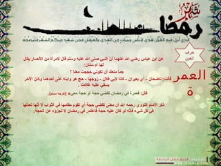 ‫العمر‬
‫ة‬
‫يقال‬ ‫النصار‬ ‫من‬ ‫لمرأ.ة‬ ‫قال‬ ‫ورسلم‬ ‫عليه‬ ‫ال‬ ‫نصلى‬ ‫النبي‬ ‫ن‬ّ  ‫أ‬ ‫عنهما‬ ‫ال‬ ‫رضي‬ ‫عباس‬ ‫ابن‬ ‫عن‬
:‫رسنان‬ ‫أم‬ ‫لها‬
‫معنا‬ ‫حججت‬ ‫تكوني‬ ‫أن‬ ‫منعك‬ ‫»ما‬‫؟‬
‫الخر‬ ‫وكان‬ ‫أحدهما‬ ‫على‬ ‫وابنه‬ ‫هو‬ ‫حج‬ - ‫زوجها‬ - ‫فالن‬ ‫لبي‬ ‫كانا‬ - ‫بعيران‬ ‫أي‬ - ‫ناضحان‬ :‫قالت‬
‫غالمنا‬ ‫عليه‬ ‫يسقي‬.
:‫قال‬‫معي‬ ‫حجة‬ ‫أو‬ ‫حجة‬ ‫تقضي‬ ‫رمضان‬ ‫في‬ ‫فعمر.ة‬«.[‫مسلم‬ ‫]أخرجه‬
‫تعدلها‬ ‫نها‬ّ ‫أ‬ ‫ل‬ ‫الثواب‬ ‫في‬ ‫مقامها‬ ‫تقوم‬ ‫أي‬ ‫حجة‬ ‫تقضي‬ ‫معنى‬ ‫أن‬ ‫ال‬ ‫رحمه‬ ‫النووي‬ ‫المام‬ ‫ذكر‬
.‫الحجة‬ ‫عن‬ ‫تجزؤه‬ ‫ل‬ ‫رمضان‬ ‫في‬ ‫فاعتمر‬ ‫حجة‬ ‫عليه‬ ‫كان‬ ‫لو‬ ‫نه‬ّ ‫فإ‬ ‫شيء‬ ‫كل‬ ‫في‬
 