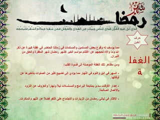 ‫الغفل‬
‫ة‬
‫ذكر‬ ‫عن‬ ‫كبير.ة‬ ‫غفلة‬ ‫في‬ ‫الحاضر‬ ‫زماننا‬ ‫في‬ ‫والمسلما.ت‬ ‫المسلمين‬ ‫بعض‬ ‫وقوع‬ ‫له‬ ‫يؤرسف‬ ‫مما‬
‫من‬ ‫والعتق‬ ‫المغفر.ة‬ ‫شهر‬ ‫رمضان‬ ‫كشهر‬ ‫الخير‬ ‫موارسم‬ ‫اغتنام‬ ‫عن‬ ‫تحجبهم‬ ‫واله‬ ‫وما‬ ‫ال‬
.‫النيران‬
:‫القلب‬ ‫قسو.ة‬ ‫إلى‬ ‫المونصلة‬ ‫الغفلة‬ ‫تلك‬ ‫مظاهر‬ ‫ومن‬
‫عن‬ ‫بتأخيرها‬ ‫الصلوا.ت‬ ‫من‬ ‫كثير‬ ‫تضييع‬ ‫إلى‬ ‫يؤدي‬ ‫مما‬ ‫نهار‬ّ ‫ال‬ ‫في‬ ‫والنوم‬ ‫اليل‬ ‫في‬ ‫السهر‬ -
.‫أوقاتها‬
‫التزود‬ ‫عن‬ ‫والعزوف‬ ‫ا‬ً..‫ر‬‫ونها‬ ‫ال‬ً.. ‫لي‬ ‫والمسلسال.ت‬ ‫البرامج‬ ‫بمتابعة‬ ‫ى‬ً.. ‫رسد‬ ‫الوقا.ت‬ ‫إهدار‬ -
.‫الصالحة‬ ‫بالعمال‬
.‫والمنكرا.ت‬ ‫لهو‬ّ ‫ال‬ ‫عن‬ ‫ال‬ً.. ‫فض‬ ‫لغو‬ّ ‫ال‬ ‫على‬ ‫والجتماع‬ ‫الزيارا.ت‬ ‫من‬ ‫رمضان‬ ‫ليالي‬ ‫في‬ ‫الكثار‬ -
 