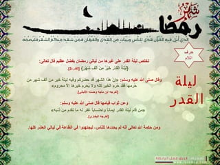 ‫ليلة‬
‫القدر‬
:‫تعالى‬ ‫قال‬ ‫عظيم‬ ‫بفضل‬ ‫رمضان‬ ‫ليالي‬ ‫من‬ ‫غيرها‬ ‫على‬ ‫القدر‬ ‫ليلة‬ ‫تختص‬
{‫ر‬ٍ{  ‫ه‬ْ‫ٍر‬ ‫ش‬َ‫ه‬ ‫ف‬ِ ‫ش‬ ‫ل‬ْ‫ٍر‬‫أ‬َ‫ه‬ ‫ن‬ْ‫ٍر‬ ‫م‬ِ ‫ش‬ ‫ر‬ٌ ‫م‬ ‫ي‬ْ‫ٍر‬‫خ‬َ‫ه‬ ‫ر‬ِ ‫ش‬ ‫د‬ْ‫ٍر‬ ‫ق‬َ‫ه‬‫ل‬ْ‫ٍر‬‫ا‬ ‫ة‬ُ‫ن‬ ‫ل‬َ‫ه‬‫ي‬ْ‫ٍر‬‫ل‬َ‫ه‬}:‫]القدر‬3.[
:‫وسلم‬ ‫عليه‬ ‫ال‬ ‫صلى‬ ‫وقال‬‫من‬ ‫شهر‬ ‫ألف‬ ‫من‬ ‫خير‬ ‫ليلة‬ ‫وفيه‬ ‫حضركم‬ ‫قد‬ ‫الشهر‬ ‫هذا‬ ‫ن‬ّ  ‫»إ‬
«‫محروم‬ ‫ل‬ّ  ‫إ‬ ‫خيرها‬ ‫يحرم‬ُ‫ن‬ ‫ول‬ ‫كله‬ ‫الخير‬ ‫حرم‬ُ‫ن‬ ‫فقد‬ ‫حرمها‬ُ‫ن‬
.[‫اللباني‬ ‫وحسنه‬ ‫ماجه‬ ‫ابن‬ ‫]أخرجه‬
:‫وسلم‬ ‫عليه‬ ‫ال‬ ‫صلى‬ ‫قال‬ ‫قيامها‬ ‫ثواب‬ ‫وعن‬
«‫ذنبه‬ ‫من‬ ‫تقدم‬ ‫ما‬ ‫له‬ ‫غفر‬ ‫ا‬ً ‫واحتساب‬ ‫ا‬ً ‫إيمان‬ ‫القدر‬ ‫ليلة‬ ‫قام‬ ‫»من‬
.[‫البخاري‬ ‫]أخرجه‬
.‫كلها‬ ‫العشر‬ ‫ليالي‬ ‫في‬ ‫الطاعة‬ ‫في‬ ‫ليجتهدوا‬ ،‫ناس‬ّ ‫لل‬ ‫يحددها‬ ‫لم‬ ‫نه‬ّ ‫أ‬ ‫تعالى‬ ‫ال‬ ‫حكمة‬ ‫ومن‬
 