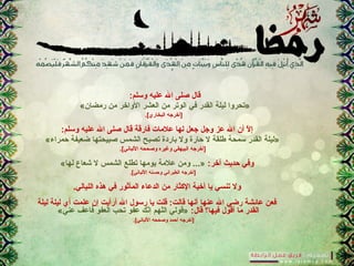 :‫وسلم‬ ‫عليه‬ ‫ال‬ ‫صلى‬ ‫قال‬
«‫رمضان‬ ‫من‬ ‫الواخر‬ ‫العشر‬ ‫من‬ ‫الوتر‬ ‫في‬ ‫القدر‬ ‫ليلة‬ ‫»تحروا‬
.[‫البخاري‬ ‫]أخرجه‬
:‫وسلم‬ ‫عليه‬ ‫ال‬ ‫صلى‬ ‫قال‬ ‫فارقة‬ ‫علمات‬ ‫لها‬ ‫جعل‬ ‫وجل‬ ‫عز‬ ‫ال‬ ‫أن‬ ‫ل‬ّ  ‫إ‬
«‫حمراء‬ ‫ضعيفة‬ ‫صبيحتها‬ ‫الشمس‬ ‫تصبح‬ ‫باردة‬ ‫ول‬ ‫حارة‬ ‫ل‬ ‫طلقة‬ ‫سمحة‬ ‫القدر‬ ‫»ليلة‬
.[‫اللباني‬ ‫وصححه‬ ‫وغيره‬ ‫البيهقي‬ ‫]أخرجه‬
:‫آخر‬ ‫حديث‬ ‫وفي‬«‫لها‬ ‫شعاع‬ ‫ل‬ ‫الشمس‬ ‫تطلع‬ ‫يومها‬ ‫علمة‬ ‫ومن‬ ...»
.[‫اللباني‬ ‫وحسنه‬ ‫الطبراني‬ ‫]أخرجه‬
.‫الليالي‬ ‫هذه‬ ‫في‬ ‫المأثور‬ ‫الدعاء‬ ‫من‬ ‫الكثار‬ ‫أخية‬ ‫يا‬ ‫تنسي‬ ‫ول‬
‫ليلة‬ ‫ليلة‬ ‫أي‬ ‫علمت‬ ‫إن‬ ‫أرأيت‬ ‫ال‬ ‫رسول‬ ‫يا‬ ‫قلت‬ :‫قالت‬ ‫أنها‬ ‫عنها‬ ‫ال‬ ‫رضي‬ ‫عاكئشة‬ ‫فعن‬
:‫قال‬ ‫فيها؟‬ ‫أقول‬ ‫ما‬ ‫القدر‬«‫عني‬ ‫فاعف‬ ‫العفو‬ ‫تحب‬ ‫عفو‬ ‫نك‬ّ ‫إ‬ ‫لهم‬ّ ‫ال‬ ‫»قولي‬
.[‫اللباني‬ ‫وصححه‬ ‫أحمد‬ ‫]أخرجه‬
 