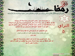 ‫التراوي‬
‫ح‬
.‫فيه‬ ‫التراويح‬ ‫صلة‬ ‫مشروعية‬ ‫الكريم‬ ‫رمضان‬ ‫شهر‬ ‫خصوصيات‬ ‫من‬
‫الواحدة‬ ‫المرة‬ ‫وهي‬ ‫ترويحة‬ ‫جمع‬ ‫التراويح‬ ‫معنى‬ ‫أن‬ ‫ال‬ ‫رحمه‬ ‫حجر‬ ‫ابن‬ ‫الحافظ‬ ‫ذكر‬ ‫وقد‬
‫التراويح‬ ‫رمضان‬ ‫ليالي‬ ‫في‬ ‫الجماعة‬ ‫في‬ ‫الصلة‬ ‫سميت‬ .‫السلم‬ ‫من‬ ‫كالتسليمة‬ ‫الراحة‬ ‫من‬
.‫تسليمتين‬ ‫كل‬ ‫بين‬ ‫يستريحون‬ ‫كانوا‬ ‫عليها‬ ‫اجتمعوا‬ ‫ما‬ ‫أول‬ ‫لنهم‬
:‫قال‬ ‫نه‬ّ‫ر‬‫أ‬ ‫وسلم‬ ‫عليه‬ ‫ال‬ ‫صلى‬ ‫الرسول‬ ‫عن‬ ‫الصحيحين‬ ‫وفي‬
«‫ذنتبه‬ ‫من‬ ‫دم‬َّ‫تق‬ ‫ما‬ ‫له‬ ‫ر‬َ ‫ل‬ ‫ف‬ِ‫َر‬‫غ‬ُ‫ب‬ ‫ا‬ً ‫واحتساب‬ ‫ا‬ً ‫إيمان‬ ‫رمضان‬ ‫م‬َ ‫ل‬ ‫قا‬ ‫»من‬
.[‫عليه‬ ‫]متفق‬
.‫التراويح‬ ‫صلة‬ ‫رمضان‬ ‫بقيام‬ ‫المراد‬ ‫أن‬ ‫ال‬ ‫رحمه‬ ‫النووي‬ ‫المام‬ ‫وذكر‬
‫قيام‬ ‫ن‬ّ‫ر‬ ‫أ‬ ‫ل‬ ‫القيام‬ ‫من‬ ‫المطلوب‬ ‫بها‬ ‫يحصل‬ ‫نه‬ّ‫ر‬‫بأ‬ ‫ال‬ ‫رحمه‬ ‫حجر‬ ‫ابن‬ ‫الحافظ‬ ‫عقب‬ ‫كما‬
.‫بها‬ ‫ل‬ّ‫ر‬ ‫إ‬ ‫يكون‬ ‫ل‬ ‫رمضان‬
 