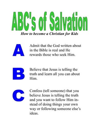 How to become a Christian for Kids


     Admit that the God written about
     in the Bible is real and He
     rewards those who seek Him.


     Believe that Jesus is telling the
     truth and learn all you can about
     Him.


     Confess (tell someone) that you
     believe Jesus is telling the truth
     and you want to follow Him in-
     stead of doing things your own
     way or following someone else’s
     ideas.
 