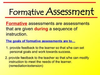 Formative  assessments are assessments  that are given  during  a sequence of  instruction. The goals of formative assessments are to… 2. provide feedback to the teacher so that s/he can modify instruction to meet the needs of the learner. (remediation/extension) provide feedback to the learner so that s/he can set personal goals and work towards success. Formative  Assessment 