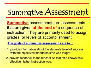 2. provide feedback to the teacher so that s/he knows how effective his/her instruction was. Summative  assessments are assessments  that are given  at the end of  a sequence of  instruction. They are primarily used to assign grades, or levels of accomplishment  The goals of summative assessments are to… provide information about the student’s level of success with the objectives/standards s/he was taught. Summative  Assessment 