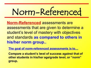 The goal of norm-referenced assessments is to… Compare a student’s level of success against that of  other students in his/her age/grade level, or “norm”  group. Norm-Referenced  assessments are assessments that are given to determine a student’s level of mastery with objectives and standards  as compared to others in his/her norm group.. Norm-Referenced 