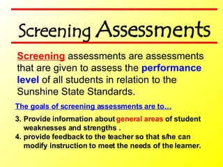The goals of screening assessments are to… Provide information about  general areas  of student weaknesses and strengths . provide feedback to the teacher so that s/he can modify instruction to meet the needs of the learner.  Screening  assessments are assessments  that are given to assess the  performance level  of all students in relation to the Sunshine State Standards. Screening  Assessments 