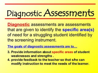 The goals of diagnostic assessments are to… Provide information about  specific areas  of student weaknesses and strengths . provide feedback to the teacher so that s/he can modify instruction to meet the needs of the learner.   Diagnostic  assessments are assessments  that are given to identify the  specific area(s)  of need for a struggling student identified by the screening instrument. Diagnostic  Assessments 