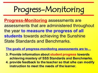 The goals of progress-monitoring assessments are to… Provide information about  student progress  towards achieving mastery of SSS Standards and Benchmarks. provide feedback to the teacher so that s/he can modify instruction to meet the needs of the learner.   Progress-Monitoring  assessments are assessments that are administered throughout the year  to measure the progress of all students  towards achieving the Sunshine State Standards and Benchmarks. Progress-Monitoring 