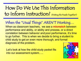 How Do We Use This Information to Inform Instruction?  (Putting the Puzzle Together!) When as classroom teachers,  we see a  mismatch  between performance and ability, or ability and process, or a direct correlation between behavior and poor performance, it’s time to go further.  This is when we decide to bring a student to child study to get an even more thorough, and formal diagnosis of the problem. When the “Usual Things” AREN’T Working… Let’s look at how the child study packet fits into our assessment system….. 