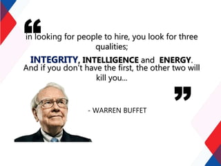 in looking for people to hire, you look for three
qualities;
INTEGRITY, INTELLIGENCE and ENERGY.
And if you don’t have the first, the other two will
kill you...
- WARREN BUFFET
 