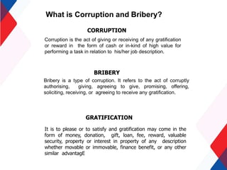 What is Corruption and Bribery?
Corruption is the act of giving or receiving of any gratification
or reward in the form of cash or in-kind of high value for
performing a task in relation to his/her job description.
Bribery is a type of corruption. It refers to the act of corruptly
authorising, giving, agreeing to give, promising, offering,
soliciting, receiving, or agreeing to receive any gratification.
BRIBERY
CORRUPTION
GRATIFICATION
It is to please or to satisfy and gratification may come in the
form of money, donation, gift, loan, fee, reward, valuable
security, property or interest in property of any description
whether movable or immovable, finance benefit, or any other
similar advantagE
 