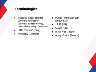 Terminologies
 kickback, under counter
payment, facilitation
payment, grease money,
tea/coffee money (Malaysia)
 Little envelope (Italy)
 Air supply (Uganda)
6
 Pungli - Pungutan Liar
(Indonesia)
 19.90 (US)
 Sleaze (UK)
 Black Mist (Japan)
 A jug of wine (France)
 