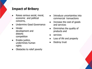  Raises serious social, moral,
economic and political
concerns,
 Undermine Good Governance
 Hinder
development and
distorts
competition
 Erodes justice,
undermines human
rights
 Obstacles to relief poverty
Impact of Bribery
 Introduce uncertainties into
commercial transactions
 Increase the cost of goods
and services
 Diminishes the quality of
products and
 services
 Loss of life and property
 Destroy trust
 