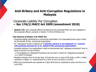 Anti-Bribery and Anti-Corruption Regulations in
Malaysia
Corporate Liability For Corruption
– Sec 17A(1) MACC Act 2009 (amendment 2018)
• Section 17A: new corporate offence introduced by the amended MACC Act and modelled on
the corporate offence provision in Section 7 of the UK Bribery Act.
• Key features of Section 17A, MACC Act:
–Corporate liability attributed to a commercial organization if an associated person pays a bribe
for the benefit of that commercial organization.
–An “associated” person is defined as “a director, partner or an employee” or “a person
who performs services for or on behalf of the commercial organization”.
–Complete defense if an organization is able to demonstrate that “adequate procedures” were in
place to prevent corrupt conduct:
o The Guidelines on Adequate Procedures set out what is meant by “adequate procedures”
(i.e. TRUST Principles).
–Penalties include a fine of not less than 10 times the sum or value of the bribe, or RM 1 million,
whichever is higher, or imprisonment for a term of up to 20 years or to both.
•MACC Act amendments were passed on 5 April 2018 and are expected to come into force on 1
June 2020.
 