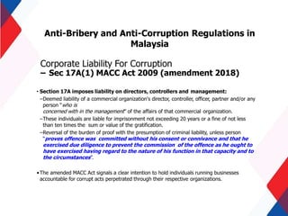 Anti-Bribery and Anti-Corruption Regulations in
Malaysia
Corporate Liability For Corruption
– Sec 17A(1) MACC Act 2009 (amendment 2018)
• Section 17A imposes liability on directors, controllers and management:
–Deemed liability of a commercial organization's director, controller, officer, partner and/or any
person “who is
concerned with in the management” of the affairs of that commercial organization.
–These individuals are liable for imprisonment not exceeding 20 years or a fine of not less
than ten times the sum or value of the gratification.
–Reversal of the burden of proof with the presumption of criminal liability, unless person
“proves offence was committed without his consent or connivance and that he
exercised due diligence to prevent the commission of the offence as he ought to
have exercised having regard to the nature of his function in that capacity and to
the circumstances”.
•The amended MACC Act signals a clear intention to hold individuals running businesses
accountable for corrupt acts perpetrated through their respective organizations.
 