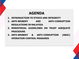 AGENDA
1. INTRODUCTION TO ETHICS AND INTEGRITY
2. ANTI-BRIBERY AND ANTI-CORRUPTION
REGULATIONS IN MALAYSIA
3. MINISTERIAL GUIDELINES ON TRUST ADEQUATE
PROCEDURE
4. ANTI-BRIBERY & ANTI-CORRUPTION (ABAC)
OPERATION CONTROL MEASURES
 
