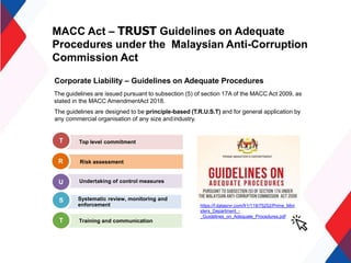 MACC Act – TRUST Guidelines on Adequate
Procedures under the Malaysian Anti-Corruption
Commission Act
Corporate Liability – Guidelines on Adequate Procedures
The guidelines are issued pursuant to subsection (5) of section 17A of the MACC Act 2009, as
stated in the MACC AmendmentAct 2018.
The guidelines are designed to be principle-based (T.R.U.S.T) and for general application by
any commercial organisation of any size andindustry.
Risk assessment
Systematic review, monitoring and
enforcement
T
R
S
Top level commitment
Undertaking of control measures
U
T Training and communication
https://f.datasrvr.com/fr1/119/75252/Prime_Mini
sters_Department_-
_Guidelines_on_Adequate_Procedures.pdf
 
